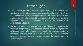Introdução
 Para Skinner (2003) o ensinar significava “[...] o arranjo das
contingências de reforçamento sob as quais o aluno aprende” (p.
64). Acreditava que o comportamento do aluno poderia ser
mudado na direcção desejada com auxílio de reforçador positivo
adequado, utilizado no momento certo e de acordo com
determinada situação.
 Um dos métodos de ensino proposto por Skinner foi denominado
instrução programada, que consistia em um material programado
cuidadosamente planificado pelo professor, apresentando o
conteúdo em pequenas unidades, com grau de dificuldade
crescente, favorecendo o acerto dos alunos e facilitando assim, a
aprendizagem.
5
 
