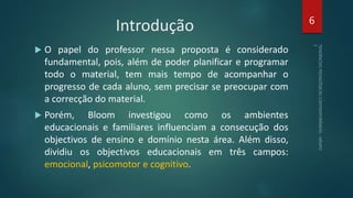 Introdução
 O papel do professor nessa proposta é considerado
fundamental, pois, além de poder planificar e programar
todo o material, tem mais tempo de acompanhar o
progresso de cada aluno, sem precisar se preocupar com
a correcção do material.
 Porém, Bloom investigou como os ambientes
educacionais e familiares influenciam a consecução dos
objectivos de ensino e domínio nesta área. Além disso,
dividiu os objectivos educacionais em três campos:
emocional, psicomotor e cognitivo.
6
 