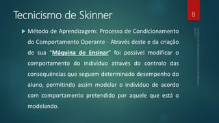 Tecnicismo de Skinner
 Método de Aprendizagem: Processo de Condicionamento
do Comportamento Operante - Através deste e da criação
de sua “Máquina de Ensinar” foi possível modificar o
comportamento do indivíduo através do controlo das
consequências que seguem determinado desempenho do
aluno, permitindo assim modelar o indivíduo de acordo
com comportamento pretendido por aquele que está o
modelando.
8
 