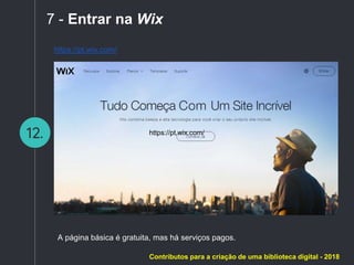 12.
7 - Entrar na Wix
https://pt.wix.com/
https://pt.wix.com/
A página básica é gratuita, mas há serviços pagos.
Contributos para a criação de uma biblioteca digital - 2018
 