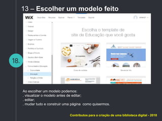 18.
13 – Escolher um modelo feito
Ao escolher um modelo podemos:
. visualizar o modelo antes de editar;
. editar;
. mudar tudo e construir uma página como quisermos.
Contributos para a criação de uma biblioteca digital - 2018
 