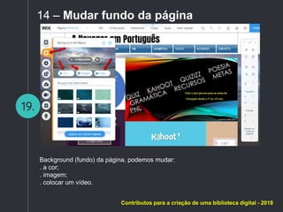 19.
14 – Mudar fundo da página
Background (fundo) da página, podemos mudar:
. a cor;
. imagem;
. colocar um vídeo.
Contributos para a criação de uma biblioteca digital - 2018
 