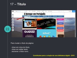 22.
17 – Título
Para mudar o título da página:
. clicar em cima do título;
. clicar em editar texto;
. escrever o título novo.
Contributos para a criação de uma biblioteca digital - 2018
 