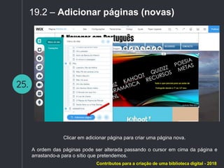 25.
19.2 – Adicionar páginas (novas)
Clicar em adicionar página para criar uma página nova.
A ordem das páginas pode ser alterada passando o cursor em cima da página e
arrastando-a para o sítio que pretendemos.
Contributos para a criação de uma biblioteca digital - 2018
 
