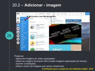 28.
20.2 – Adicionar - imagem
Podemos:
. selecionar imagens do nosso computador;
. utilizar as imagens de arquivo Wix (muitas imagens organizadas por temas);
. recorrer a ilustrações;
. utilizar o banco de imagens que vamos construindo.
Contributos para a criação de uma biblioteca digital - 2018
 
