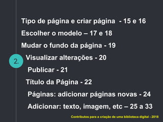 2.
Tipo de página e criar página - 15 e 16
Escolher o modelo – 17 e 18
Mudar o fundo da página - 19
Visualizar alterações - 20
Publicar - 21
Título da Página - 22
Páginas: adicionar páginas novas - 24
Adicionar: texto, imagem, etc – 25 a 33
Contributos para a criação de uma biblioteca digital - 2018
 