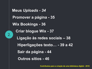 2.
Contributos para a criação de uma biblioteca digital - 2018
Meus Uploads - 34
Promover a página - 35
Wix Bookings - 36
Criar blogue Wix - 37
Ligação às redes sociais – 38
Hiperligações texto… - 39 a 42
Sair da página - 44
Outros sítios - 46
 
