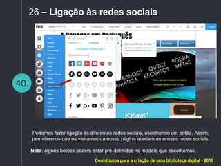 40.
26 – Ligação às redes sociais
Podemos fazer ligação às diferentes redes sociais, escolhendo um botão. Assim,
permitiremos que os visitantes da nossa página acedam as nossas redes sociais.
Nota: alguns botões podem estar pré-definidos no modelo que escolhemos.
Contributos para a criação de uma biblioteca digital - 2018
 