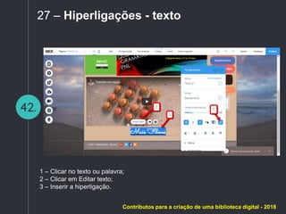 42.
27 – Hiperligações - texto
1 – Clicar no texto ou palavra;
2 – Clicar em Editar texto;
3 – Inserir a hiperligação.
Contributos para a criação de uma biblioteca digital - 2018
 
