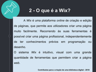 2 - O que é a Wix?
A Wix é uma plataforma online de criação e edição
de páginas, que permite aos utilizadores criar uma página
muito facilmente. Recorrendo às suas ferramentas é
possível criar uma página profissional, independentemente
de ter conhecimentos prévios em programação ou
desenho.
O sistema Wix é intuitivo, visual com uma grande
quantidade de ferramentas que permitem criar a página
web.
Contributos para a criação de uma biblioteca digital - 2018
 