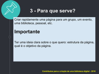 3 - Para que serve?
Criar rapidamente uma página para um grupo, um evento,
uma biblioteca, pessoal, etc.
Importante
Ter uma ideia clara sobre o que quero: estrutura da página,
qual é o objetivo da página.
Contributos para a criação de uma biblioteca digital - 2018
 
