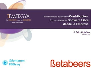 Planificando la actividad de Contribución
                       a comunidades de Software Libre
 www.emergya.es
                                   desde la Empresa

                                             J. Félix Ontañón
                                                     Junio 2012




@fontanon
#BBsvq
 