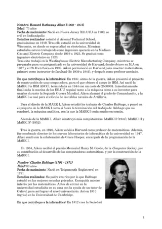 Nombre: Howard Hathaway Aiken (1900 - 1973)
Edad: 73 años
Fecha de nacimiento: Nació en Nueva Jersey (EE.UU.) en 1900, se
crió en Indianápolis
Estudios realizados: estudió el Arsenal Technical School,
graduándose en 1919. Tras ello estudió en la universidad de
Wisconsin, en donde se espcecializó en electrónica. Mientras
estudiaba estuvo trabajando como ingeniero operario en la Madison
Gas and Electric Company desde 1919 a 1923. Se graduó como
ingeniero electrónico en 1923.
Tras esto trabajó en la Westinghouse Electric Manufacturing Company, mientras se
preparaba para su postgraduado en la universidad de Harvard, donde obtuvo su M.A en
1937 y el Ph.D en física en 1939. Aiken permaneció en Harvard para enseñar matemáticas,
primero como instructor de facultad (de 1939 a 1941), y después como profesor asociado.

En que contribuyo a la informática: En 1937, antes de la guerra, Aiken presentó el proyecto
de construcción de una computadora, para el que obtuvo el apoyo de IBM. Así nació la
MARK I (o IBM ASCC), termindada en 1944 con un coste de 250000$. Inmediatamente
finalizada la marina de los EE.UU requisó tanto a la máquina como a su inventor para
usarlos durante la Segunda Guerra Mundial, Aiken alcanzó el grado de Comandandte, y la
MARK I se usó para el cálculo de las tablas navales de Artillería.

   Para el diseño de la MARK I, Aiken estudió los trabajos de Charles Babbage, y pensó en
el proyecto de la MARK I como si fuera la terminación del trabajo de Babbage que no
concluyó, la máquina analítica, con la que la MARK I tenía mucho en común.

 Además de la MARK I, Aiken construyó más computadoras: MARK II (1947), MARK III y
MARK IV (1952).

  Tras la guerra, en 1946, Aiken volvió a Harvard como profesor de matemáticas. Además,
fue nombrado director de los nuevos laboratorios de informática de la universidad en 1947,
Aiken contó con la colaboración de Grace Hooper, encargada de la programación de la
MARK I.

  En 1964, Aiken recibió el premio Memorial Harry M. Goode, de la Computer Society, por
su contribución al desarrollo de las computadoras automáticas, y por la construcción de la
MARK I.

Nombre: Charles Babbage (1791 - 1871)
Edad: 80 años
Fecha de nacimiento: Nació en Teignmouth (Inglaterra) en
1791
Estudios realizados: Su padre era rico por lo que Babbage
estudió en las mejores escuelas privadas. Enseguida mostró
interés por las matemáticas. Antes de entrar en la
universidad estudiaba en su casa con la ayuda de un tutor de
Oxford, para así lograr el nivel universitario. Así en 1810
ingresó en la Universidad de Cambridge.

En que contribuyo a la informática: En 1812 crea la Sociedad




                                                                                            1
 