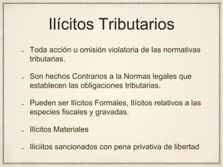 Ilícitos Tributarios
Toda acción u omisión violatoria de las normativas
tributarias.
Son hechos Contrarios a la Normas legales que
establecen las obligaciones tributarias.
Pueden ser Ilícitos Formales, Ilícitos relativos a las
especies fiscales y gravadas.
Ilícitos Materiales
Iliciitos sancionados con pena privativa de libertad
 