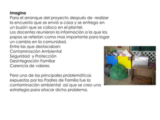 Imagina
Para el arranque del proyecto después de realizar
la encuesta que se envió a casa y se entrego en
un buzón que se coloco en el plantel.
Los docentes reunieron la información a la que los
papas se referían como mas importante para logar
un cambio en la comunidad.
Entre las que destacaban:
Contaminación Ambiental
Seguridad y Protección
Desintegración Familiar
Carencia de valores

Pero una de las principales problemáticas
expuestas por los Padres de Familia fue la
contaminación ambiental asi que se creo una
estrategia para atacar dicho problema.
 