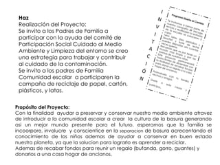 Haz
 Realización del Proyecto:
 Se invito a los Padres de Familia a
 participar con la ayuda del comité de
 Participación Social Cuidado al Medio
 Ambiente y Limpieza del entorno se creo
 una estrategia para trabajar y contribuir
 al cuidado de la contaminación.
 Se invito a los padres de Familia
 Comunidad escolar a participaren la
 campaña de reciclaje de papel, cartón,
 plásticos, y latas.


Propósito del Proyecto:
Con la finalidad ayudar a preservar y conservar nuestro medio ambiente atravez
de introducir a la comunidad escolar a crear la cultura de la basura generando
asi un mejor mundo presente para el futuro, esperamos que la familia se
incoorpore, involucre y conscientice en la separacion de basura acrecentando el
conocimiento de los niños ademas de ayudar a conservar en buen estado
nuestra planeta, ya que la solucion para lograrlo es aprender a reciclar.
Ademas de recabar fondos para reunir un regalo (bufanda, gorro, guantes) y
donarlos a una casa hogar de ancianos.
 