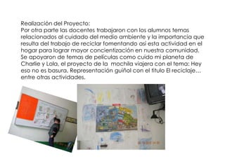 Realización del Proyecto:
Por otra parte las docentes trabajaron con los alumnos temas
relacionados al cuidado del medio ambiente y la importancia que
resulta del trabajo de reciclar fomentando así esta actividad en el
hogar para lograr mayor concientización en nuestra comunidad.
Se apoyaron de temas de películas como cuido mi planeta de
Charlie y Lola, el proyecto de la mochila viajera con el tema: Hey
eso no es basura, Representación guiñol con el titulo El reciclaje…
entre otras actividades.
 