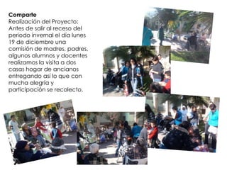 Comparte
Realización del Proyecto:
Antes de salir al receso del
periodo invernal el día lunes
19 de diciembre una
comisión de madres, padres,
algunos alumnos y docentes
realizamos la visita a dos
casas hogar de ancianos
entregando así lo que con
mucha alegría y
participación se recolecto.
 