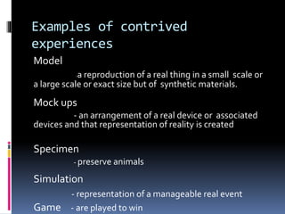 Examples of contrived
experiences
Model
-a reproduction of a real thing in a small scale or
a large scale or exact size but of synthetic materials.
Mock ups
- an arrangement of a real device or associated
devices and that representation of reality is created
Specimen
- preserve animals
Simulation
- representation of a manageable real event
Game - are played to win
 