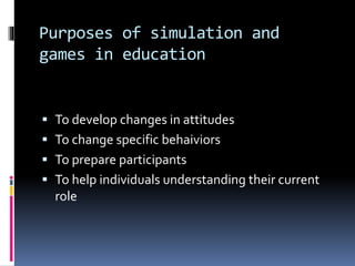 Purposes of simulation and
games in education
 To develop changes in attitudes
 To change specific behaiviors
 To prepare participants
 To help individuals understanding their current
role
 