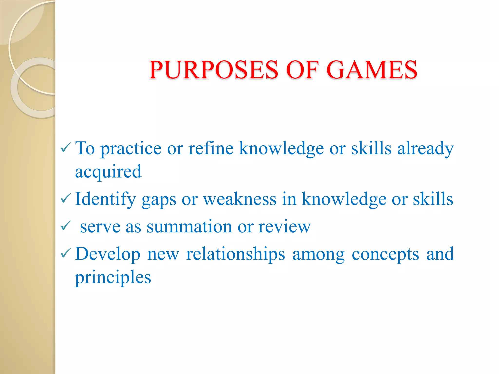 PURPOSES OF GAMES
 To practice or refine knowledge or skills already
acquired
 Identify gaps or weakness in knowledge or skills
 serve as summation or review
 Develop new relationships among concepts and
principles
 