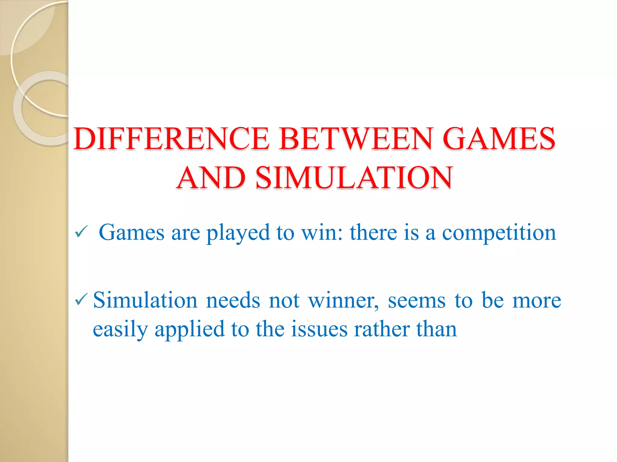 DIFFERENCE BETWEEN GAMES
AND SIMULATION
 Games are played to win: there is a competition
 Simulation needs not winner, seems to be more
easily applied to the issues rather than
 