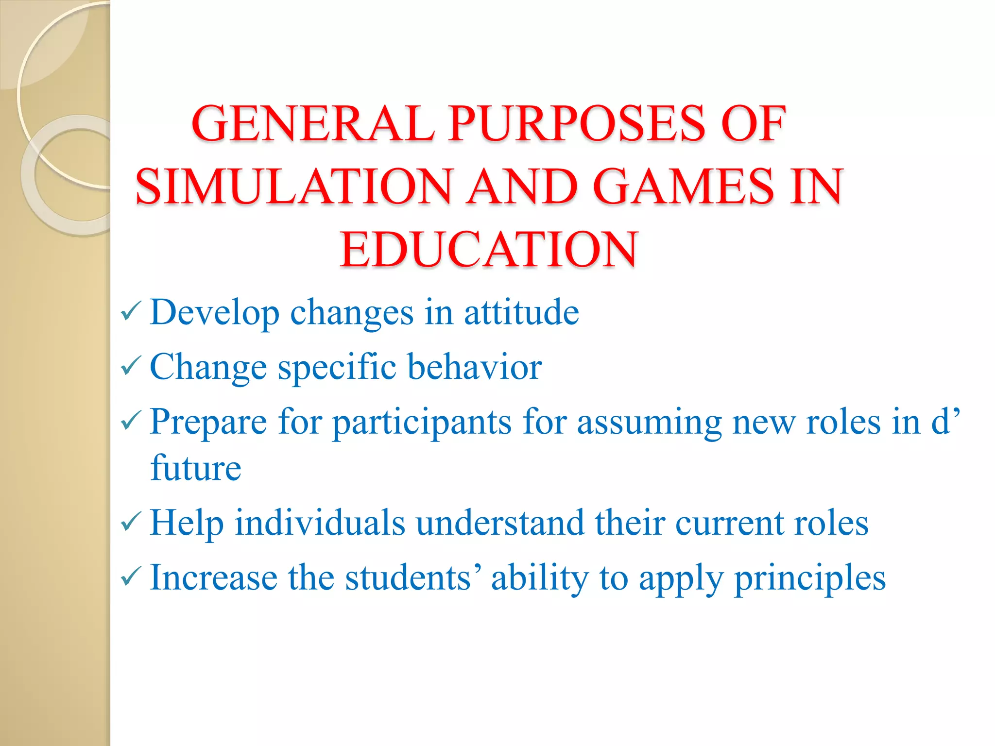 GENERAL PURPOSES OF
SIMULATION AND GAMES IN
EDUCATION
 Develop changes in attitude
 Change specific behavior
 Prepare for participants for assuming new roles in d’
future
 Help individuals understand their current roles
 Increase the students’ ability to apply principles
 