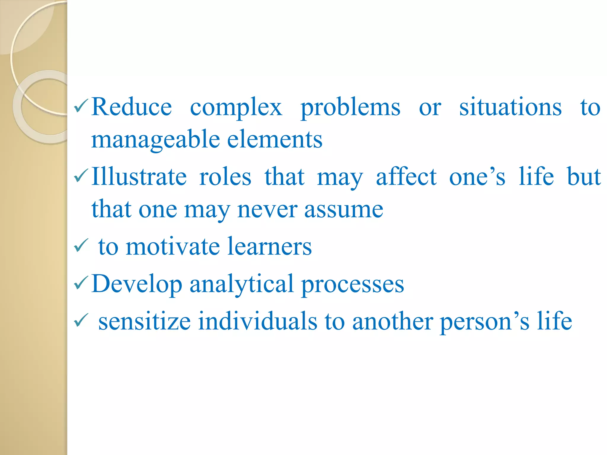 Reduce complex problems or situations to
manageable elements
Illustrate roles that may affect one’s life but
that one may never assume
 to motivate learners
Develop analytical processes
 sensitize individuals to another person’s life
 