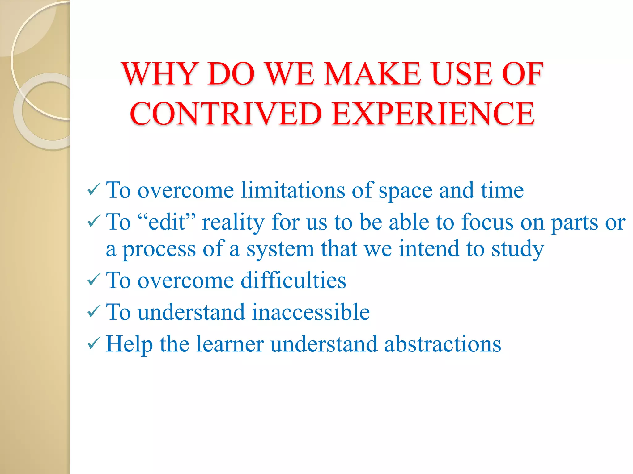 WHY DO WE MAKE USE OF
CONTRIVED EXPERIENCE
 To overcome limitations of space and time
 To “edit” reality for us to be able to focus on parts or
a process of a system that we intend to study
 To overcome difficulties
 To understand inaccessible
 Help the learner understand abstractions
 
