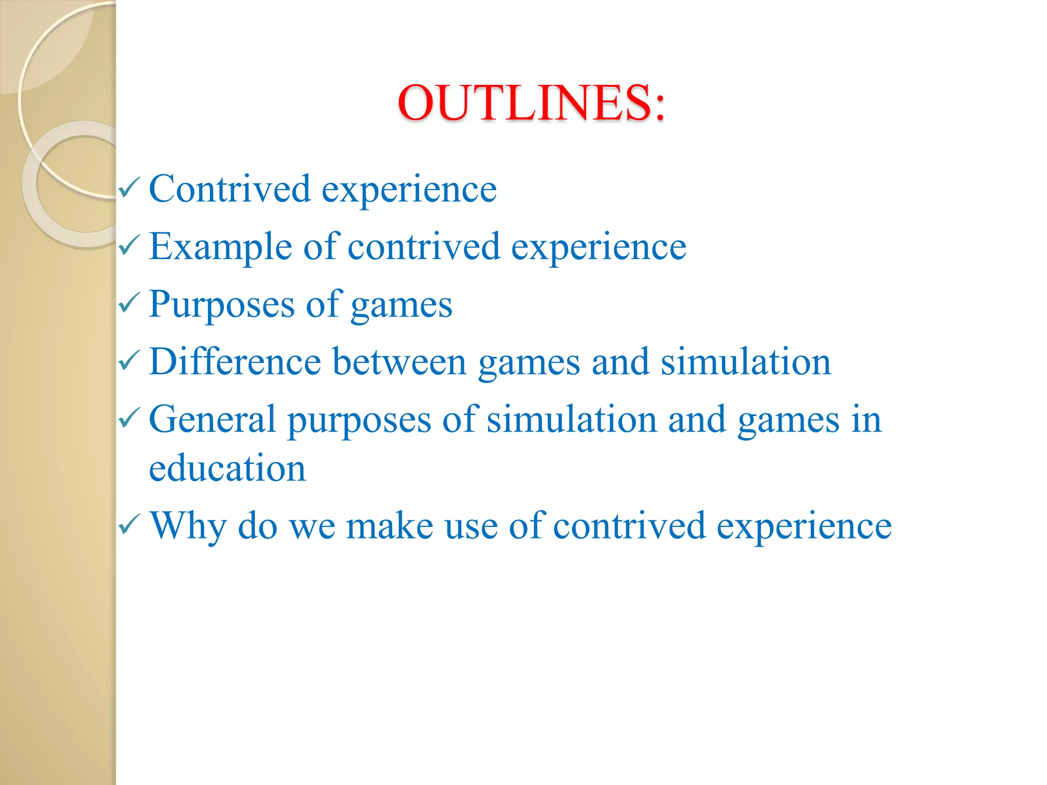 OUTLINES:
 Contrived experience
 Example of contrived experience
 Purposes of games
 Difference between games and simulation
 General purposes of simulation and games in
education
 Why do we make use of contrived experience
 