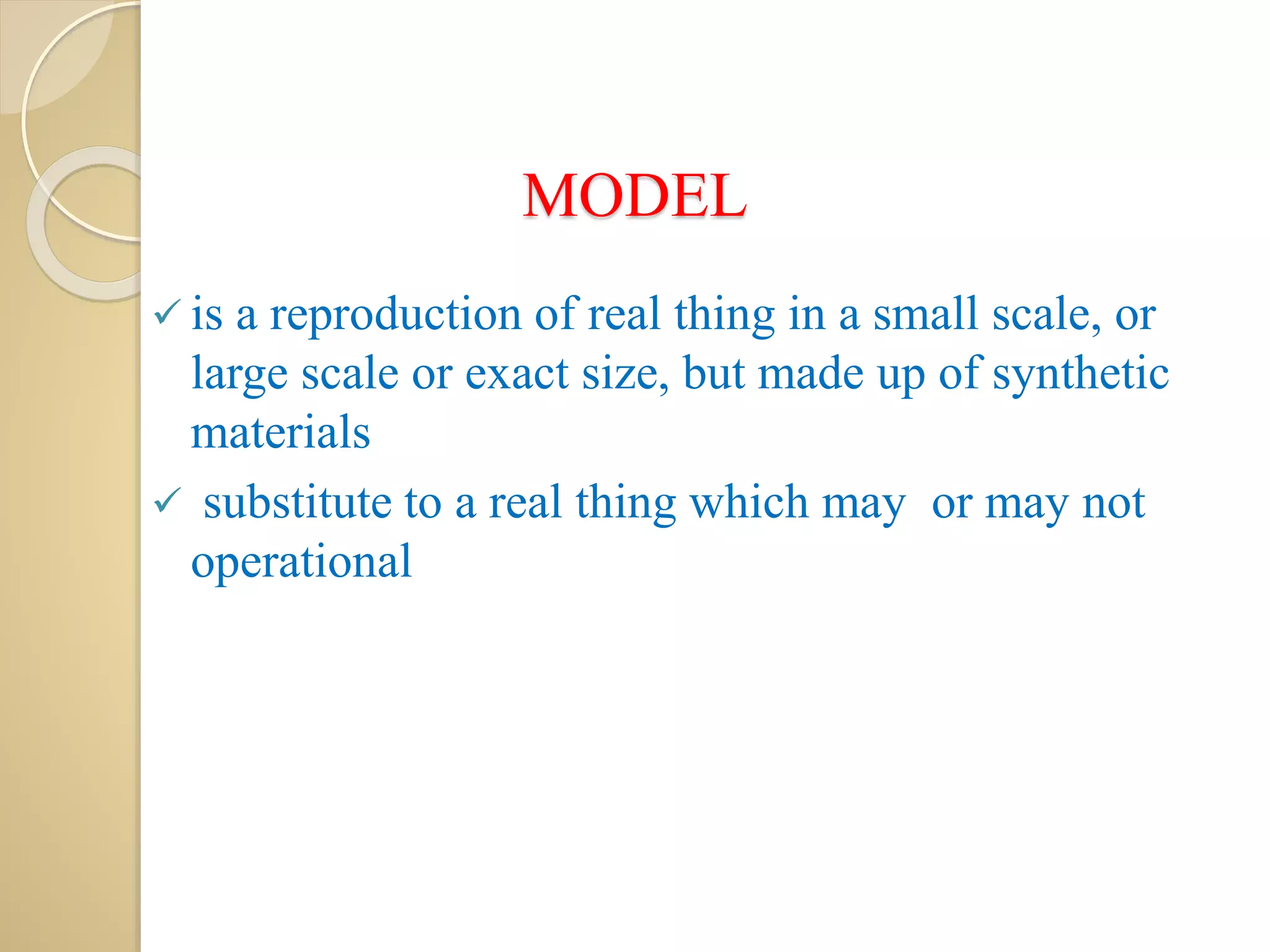 MODEL
 is a reproduction of real thing in a small scale, or
large scale or exact size, but made up of synthetic
materials
 substitute to a real thing which may or may not
operational
 