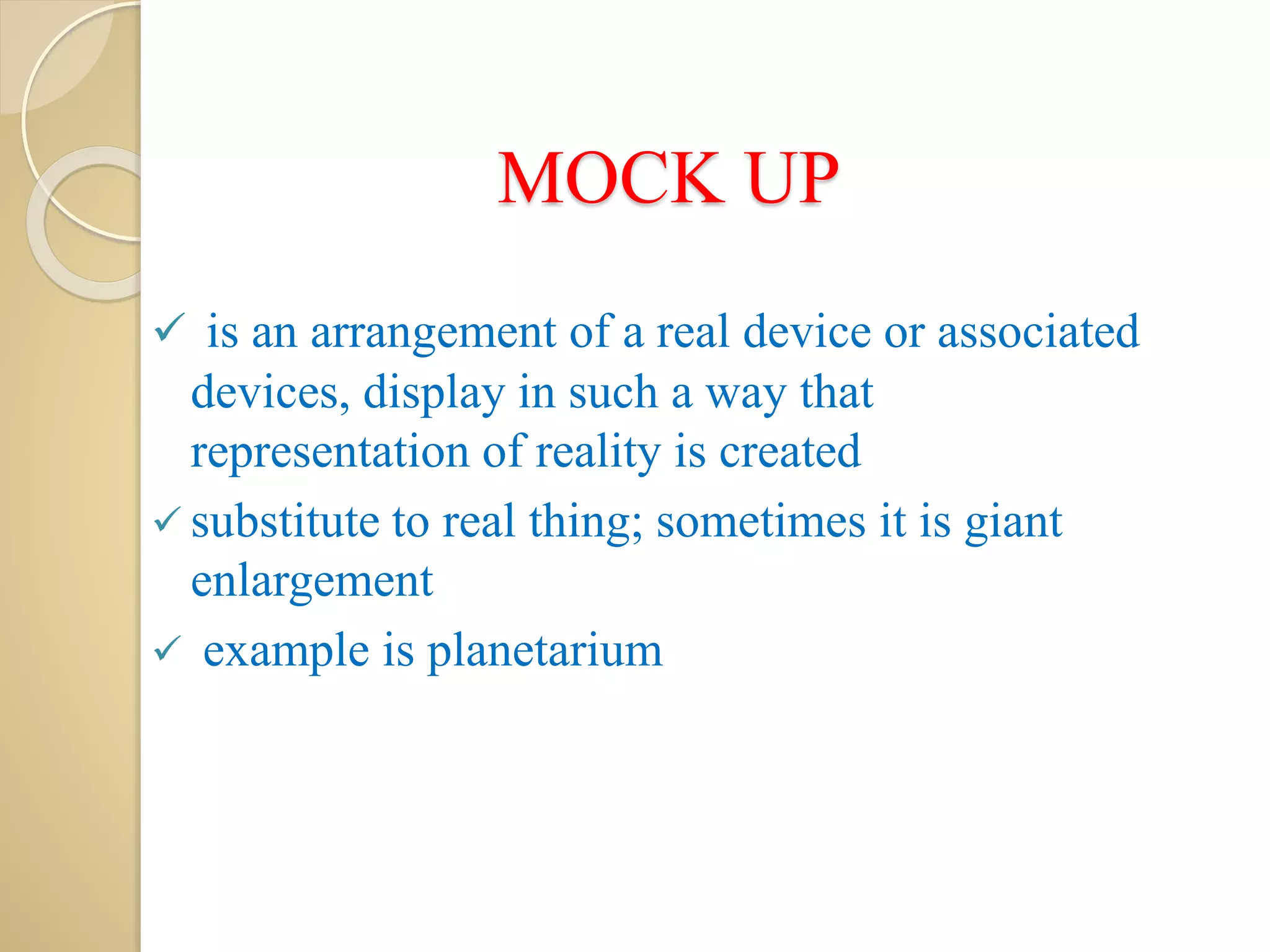MOCK UP
 is an arrangement of a real device or associated
devices, display in such a way that
representation of reality is created
 substitute to real thing; sometimes it is giant
enlargement
 example is planetarium
 