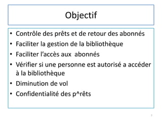 Objectif
• Contrôle des prêts et de retour des abonnés
• Faciliter la gestion de la bibliothèque
• Faciliter l’accès aux abonnés
• Vérifier si une personne est autorisé a accéder
à la bibliothèque
• Diminution de vol
• Confidentialité des p^rêts
7
 