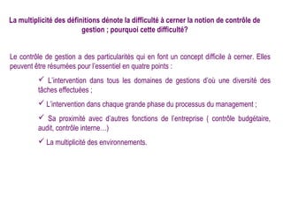 La multiplicité des définitions dénote la difficulté à cerner la notion de contrôle de
                         gestion ; pourquoi cette difficulté?


Le contrôle de gestion a des particularités qui en font un concept difficile à cerner. Elles
peuvent être résumées pour l’essentiel en quatre points :
          L’intervention dans tous les domaines de gestions d’où une diversité des
         tâches effectuées ;
          L’intervention dans chaque grande phase du processus du management ;
          Sa proximité avec d’autres fonctions de l’entreprise ( contrôle budgétaire,
         audit, contrôle interne…)
          La multiplicité des environnements.
 