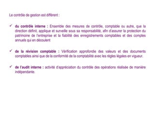 Le contrôle de gestion est différent :

 du contrôle interne : Ensemble des mesures de contrôle, comptable ou autre, que la
  direction définit, applique et surveille sous sa responsabilité, afin d’assurer la protection du
  patrimoine de l’entreprise et la fiabilité des enregistrements comptables et des comptes
  annuels qui en découlent

 de la révision comptable : Vérification approfondie des valeurs et des documents
  comptables ainsi que de la conformité de la comptabilité avec les règles légales en vigueur.

 de l’audit interne : activité d’appréciation du contrôle des opérations réalisée de manière
  indépendante.
 