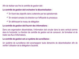 Afin de réaliser ses fins le contrôle de gestion doit :
Le contrôle de gestion doit orchestrer la décentralisation :
      En fixant des objectifs clairs à atteindre par les opérationnels
      En rendant compte à la direction sur l’efficacité du processus
      En définissant le niveau de délégation
Le contrôle de gestion doit fournir des informations :
Dans une organisation décentralisée, l’information doit circuler dans le sens vertical comme
dans le horizontal. La fonction de contrôle de gestion est de concevoir, de formaliser et de
traiter ces flux d’informations.
Le contrôle de gestion est un système de surveillance :
Un système de surveillance doit accompagner toute démarche de décentralisation afin de
vérifier l’utilisation de la délégation d’autorité.
 