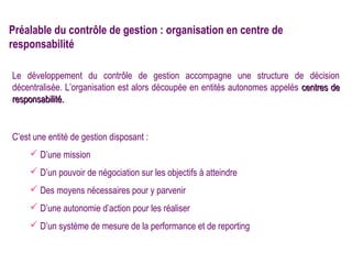 Préalable du contrôle de gestion : organisation en centre de
responsabilité

Le développement du contrôle de gestion accompagne une structure de décision
décentralisée. L’organisation est alors découpée en entités autonomes appelés centres de
responsabilité.


C’est une entité de gestion disposant :
      D’une mission
      D’un pouvoir de négociation sur les objectifs à atteindre
      Des moyens nécessaires pour y parvenir
      D’une autonomie d’action pour les réaliser
      D’un système de mesure de la performance et de reporting
 