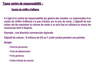 Types centre de responsabilité :
        Centre de chiffre d’affaires


 Il s’agit d’un centre de responsabilité qui génère des recettes. Le responsable d’un
 centre de chiffre d’affaires n’a pas d’action sur le prix de vente. L’objectif de son
 action est de maximiser le volume de vente à un prix fixé en utilisant au mieux les
 ressources dont il dispose.
 Exemple : une direction commerciale régionale
 Objectif de volume : X millions de CA ou Y unité vendue pendant une période.
 Budget
     • Coût du personnel
     • Frais de déplacement
     • Frais généraux
     • Coûts d’étude de marché
 