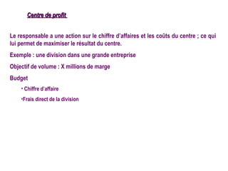 Centre de profit


Le responsable a une action sur le chiffre d’affaires et les coûts du centre ; ce qui
lui permet de maximiser le résultat du centre.
Exemple : une division dans une grande entreprise
Objectif de volume : X millions de marge
Budget
    • Chiffre d’affaire
    •Frais direct de la division
 