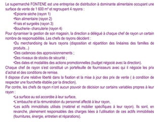 Le supermarché FONTENE est une entreprise de distribution à dominante alimentaire occupant une
surface de vente de 1 600 m² et regroupant 4 rayons :
       •Epicerie sèche (rayon 1)
       •Non alimentaire (rayon 2)
       •Frais et surgelés (rayon 3)
       •Boucherie- charcuterie (rayon 4)
Pour dynamiser la gestion de son magasin, la direction a délégué à chaque chef de rayon un certain
nombre de responsabilités. Les chefs de rayons décident :
       •Du merchandising de leurs rayons (disposition et répartition des linéaires des familles de
       produits...)
       •Des cadences des approvisionnements ;
       •Des niveaux de stocks de sécurité ;
       •Des dates et modalités des actions promotionnelles (budget négocié avec la direction).
Chaque chef de rayon s’est constitué un portefeuille de fournisseurs avec qui il négocie les prix
d’achat et des conditions de remise.
Il dispose d’une relative liberté dans la fixation et la mise à jour des prix de vente ( à condition de
respecter une fourchette établie par la direction).
Par contre, les chefs de rayon n’ont aucun pouvoir de décision sur certains variables propres à leur
rayon :
       •La surface au sol accordée à leur surface,
       •L’embauche et la rémunération du personnel affecté à leur rayon,
       •Les actifs immobilisés utilisés (matériel et mobilier spécifiques à leur rayon). Ils sont, en
       revanche, pleinement responsables des charges liées à l’utilisation de ces actifs immobilisés
       (fournitures, énergie, entretien et réparations).
 