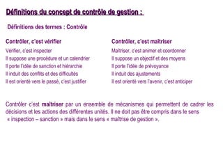 Définitions du concept de contrôle de gestion :
Définitions des termes : Contrôle

Contrôler, c’est vérifier                       Contrôler, c’est maîtriser
Vérifier, c’est inspecter                       Maîtriser, c’est animer et coordonner
Il suppose une procédure et un calendrier       Il suppose un objectif et des moyens
Il porte l’idée de sanction et hiérarchie       Il porte l’idée de prévoyance
Il induit des conflits et des difficultés       Il induit des ajustements
Il est orienté vers le passé, c’est justifier   Il est orienté vers l’avenir, c’est anticiper



Contrôler c’est maîtriser par un ensemble de mécanismes qui permettent de cadrer les
décisions et les actions des différentes unités. Il ne doit pas être compris dans le sens
 « inspection – sanction » mais dans le sens « maîtrise de gestion ».
 