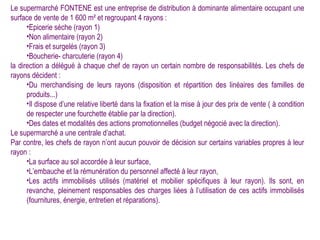 Le supermarché FONTENE est une entreprise de distribution à dominante alimentaire occupant une
surface de vente de 1 600 m² et regroupant 4 rayons :
      •Epicerie sèche (rayon 1)
      •Non alimentaire (rayon 2)
      •Frais et surgelés (rayon 3)
      •Boucherie- charcuterie (rayon 4)
la direction a délégué à chaque chef de rayon un certain nombre de responsabilités. Les chefs de
rayons décident :
      •Du merchandising de leurs rayons (disposition et répartition des linéaires des familles de
      produits...)
      •Il dispose d’une relative liberté dans la fixation et la mise à jour des prix de vente ( à condition
      de respecter une fourchette établie par la direction).
      •Des dates et modalités des actions promotionnelles (budget négocié avec la direction).
Le supermarché a une centrale d’achat.
Par contre, les chefs de rayon n’ont aucun pouvoir de décision sur certains variables propres à leur
rayon :
      •La surface au sol accordée à leur surface,
      •L’embauche et la rémunération du personnel affecté à leur rayon,
      •Les actifs immobilisés utilisés (matériel et mobilier spécifiques à leur rayon). Ils sont, en
      revanche, pleinement responsables des charges liées à l’utilisation de ces actifs immobilisés
      (fournitures, énergie, entretien et réparations).
 