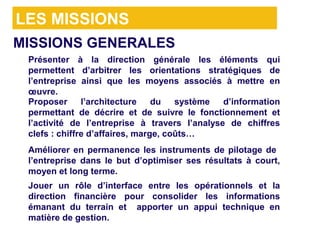 LES MISSIONS
MISSIONS GENERALES
> Présenter à la direction générale les éléments qui
  permettent d’arbitrer les orientations stratégiques de
  l’entreprise ainsi que les moyens associés à mettre en
  œuvre.
> Proposer l’architecture du système d’information
  permettant de décrire et de suivre le fonctionnement et
  l’activité de l’entreprise à travers l’analyse de chiffres
  clefs : chiffre d’affaires, marge, coûts…
> Améliorer en permanence les instruments de pilotage de
  l’entreprise dans le but d’optimiser ses résultats à court,
  moyen et long terme.
> Jouer un rôle d’interface entre les opérationnels et la
  direction financière pour consolider les informations
  émanant du terrain et apporter un appui technique en
  matière de gestion.
 