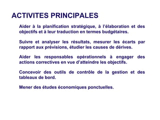 ACTIVITES PRINCIPALES
> Aider à la planification stratégique, à l’élaboration et des
  objectifs et à leur traduction en termes budgétaires.

> Suivre et analyser les résultats, mesurer les écarts par
  rapport aux prévisions, étudier les causes de dérives.

> Aider les responsables opérationnels à engager des
  actions correctives en vue d’atteindre les objectifs.

> Concevoir des outils de contrôle de la gestion et des
  tableaux de bord.

> Mener des études économiques ponctuelles.
 