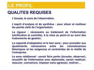 LE PROFIL
QUALITES REQUISES
> L’écoute, le sens de l’observation.
> L’esprit d’analyse et de synthèse : pour situer et restituer
  les points clefs de l’organisation.

> La rigueur : nécessaire au traitement de l’information
  (vérification et contrôle), à la mise au point et au suivi des
  instruments de gestion.
  La capacité d’adaptation et le bon sens : pour procéder aux
> ajustements nécessaires entre les connaissances
  théoriques et les exigences et contraintes de la réalité de
  l’entreprise.
> Le sens relationnel : savoir faire parler (écouter, observer),
  recueillir de l’information avec diplomatie, savoir restituer,
  rassurer, convaincre, imposer sans agresser, motiver…
 