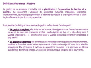 Définitions des termes : Gestion

La gestion est un ensemble d ’activités, soit la planification, l ’organisation, la direction et le
contrôle, qui concernent l ’utilisation de ressources humaines, matérielles, financières,
informationnelles, technologiques permettant d ’atteindre les objectifs d ’une organisation de la façon
la plus efficace et la plus économique possible.


Il est possible de distinguer deux niveaux de gestion en fonction de l’axe temporel :
      Le gestion stratégique : elle porte sur les axes de développement que l’entreprise veut mettre
     en œuvre au cours des prochaines années ; quels objectifs se fixe – t – elle à long terne ?
     Quelles stratégies va – t – elle choisir de jouer ? Quelles ressources devront être mobilisées à
     long terme?
      La gestion opérationnelle elle s’intéresse aux modalités selon lesquelles les moyens humains,
     matériels et financiers seront mettre en œuvre afin d’atteindre les objectifs issus de la réflexion
     stratégiques. Elle s’intéresse à exécuter les opérations courantes et à accomplir les tâches
     quotidiennes de manière efficace. L’horizon de temps sur lequel elle porte est le court terme.
 
