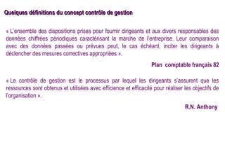 Quelques définitions du concept contrôle de gestion

« L’ensemble des dispositions prises pour fournir dirigeants et aux divers responsables des
données chiffrées périodiques caractérisant la marche de l’entreprise. Leur comparaison
avec des données passées ou prévues peut, le cas échéant, inciter les dirigeants à
déclencher des mesures correctives appropriées ».
                                                                  Plan comptable français 82

« Le contrôle de gestion est le processus par lequel les dirigeants s’assurent que les
ressources sont obtenus et utilisées avec efficience et efficacité pour réaliser les objectifs de
l’organisation ».
                                                                                 R.N. Anthony
 