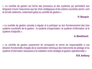 « Le contrôle de gestion est formé des processus et des systèmes qui permettent aux
dirigeants d’avoir l’assurance que les choix stratégiques et les actions courantes seront, sont
et ont été cohérents, notamment grâce au contrôle de gestion ».
                                                                                  H. Bouquin


« Le contrôle de gestion consiste à réguler et à participer au bon fonctionnement des trois
système constitutifs de la gestion : le système d’organisation, le système d’information et le
système d’objectifs ».
                                                                              A. Bendriouch


« Le contrôle de gestion proprement dit correspond en terme de responsabilité à une
direction fonctionnelle chargée de la coordination technique des instruments de pilotage et du
système d’information nécessaire à la médiation entre stratégie et gestion opérationnelle ».
                                                                                R.N. Anthony
 