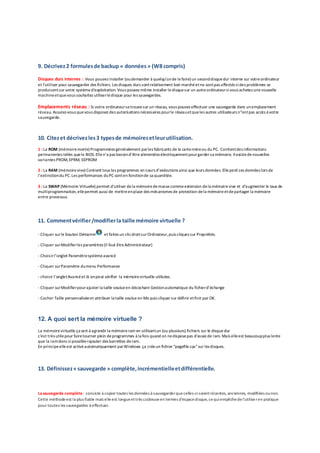9. Décrivez2 formulesde backup « données» (W8 compris)
Disques durs internes : Vous pouvez installer (oudemander à quelqu'unde lefaire) un seconddisquedur interne sur votreordinateur
et l'utiliser pour sauvegarder des fichiers. Les disques durs sontrelativement bon marchéetne sontpas affectés sides problèmes se
produisentsur votre systèmed'exploitation. Vous pouvez même installer ledisquesur un autreordinateursivous achetez unenouvelle
machineetquevous souhaitez utiliserledisque pour les sauvegardes.
Emplacements réseau : Si votre ordinateursetrouvesur un réseau, vous pouvez effectuer une sauvegarde dans unemplacement
réseau. Assurez-vous quevous disposez des autorisations nécessaires pourle réseauetqueles autres utilisateurs n"ontpas accès à votre
sauvegarde.
10. Citezet décrivezles3 typesde mémoiresetleurutilisation.
1 : La ROM (mémoiremorte) Programmées généralement parles fabricants de la cartemèreou du PC. Contientdes informations
permanentes telles quele BIOS.Ellen’a pas besoind’être alimentées électriquementpourgardersa mémoire. Ilexistedenouvelles
variantes PROM,EPRM, EEPROM
2 : La RAM (mémoirevive) Contient tous les programmes en cours d’exécutions ainsi que leurs données. Elleperd ses données lors de
l’extinctiondu PC.Les performances duPC sonten fonctionde sa quantitée.
3 : La SWAP (Mémoire Virtuelle) permet d'utiliser dela mémoiredemasse commeextension dela mémoirevive et d'augmenter le taux de
multiprogrammation,ellepermet aussi de mettreenplace des mécanismes de protection dela mémoire etdepartager la mémoire
entre processus.
11. Commentvérifier/modifierla taille mémoire virtuelle ?
- Cliquer surle bouton Démarrer et faites un clicdroitsurOrdinateur,puis cliquez sur Propriétés.
- Cliquer surModifierles paramètres (il faut êtreAdministrateur)
- Choisirl’onglet Paramètresystèmeavancé
- Cliquer surParamètre dumenu Performance
- choisir l’ongletAvancéet là onpeut vérifier la mémoirevirtuelle utilisées.
- Cliquer surModifierpourajuster la taille voulueen décochant Gestionautomatique du fichierd’échange
- Cocher Taille personnaliséeet attribuer la taille voulue en Mo puis cliquer sur définir etfinir par OK.
12. A quoi sert la mémoire virtuelle ?
La mémoirevirtuelle ça sert à agrandir la mémoireram en utilisantun (ou plusieurs) fichiers sur le disque dur
c'est très utilepour fairetourner plein deprogrammes à la fois quand on nedisposepas d’assez de ram. Mais elleest beaucoupplus lente
que la ramdoncsipossiblerajouter des barrettes deram.
En principeelleest activé automatiquement parWindows ça créeun fichier "pagefile.sys"sur les disques.
13. Définissez«sauvegarde » complète,incrémentielleetdifférentielle.
Lasauvegarde complète : consiste à copier toutes les données à sauvegarderquecelles-cisoientrécentes, anciennes, modifiées ounon.
Cette méthodeest la plus fiable mais elleest longueettrès coûteuseen termes d'espacedisque, cequiempêchedel'utilise ren pratique
pour toutes les sauvegardes à effectuer.
 