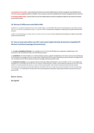 Lasauvegarde incrémentielle : copieuniquementles fichiers qui ont été modifiés depuis la dernièresauvegardeincrémentielle(saufla
1ère fois ouellesauvegardera depuis la complète). Elleseconstruità partir de la précédente donc chaque sauvegardedoit êtreconserver.
Lasauvegarde différentielle: copieles fichiers qui ont été modifiés depuis la dernièresauvegardecomplète et elle conservela dernière
version devos fichiers.
14. Décrivez2 différencesentre NASetSAN.
Le NAS est un ou plusieurs disques durs (ca va d'un simple boitier, a unetète NAS reliée à des tiroirs dedisques) qui sontreliés auréseau
LAN. Il est vu commeun périphériqueréseau en revancheleNAS est directementaccessibles en modebloc par le systèmedefichiers des
serveurs
Le NAS se reliedirectement auréseau localvia un rj45ou lewifi, hors queleSAN est reliéeà des commutateurs ou Switch via dela fibre
optique (leFibre Channel).
15. Vous ne savez plusutilisersous W7, votre ancien logiciel de base de donnéescompatible XP :
décrivez3 solutions(avantages/inconvénients)
1 : Le mode compatibilité deWindows : Son avantageest qu’ilest inclus dans Windows aucun programme supplémentairen’est
nécessaire et son inconvénient estqueça nefonctionnepas toujours.
2 : Le Multiboot: Est lefaitd'installersur un mêmeordinateur plusieurs systèmes d’exploitationet dechoisir l'und'euxlors dudémarrage
de l'ordinateurs sonavantage est qu’ily a moyend’avoir n’importequel SE(sile noyau lepermet) pour pouvoirdémarrer leprogramme et
son inconvénientest qu’ilfaut un grand très espace destockage et plusieurs partition ouDD.
3 : LesMachinesVirtuelles : estun programme(OracleVirtual Box, VMwareWorkstation..) quel’on installe sur lePC. Les avantages sont
multiples car La virtualisation permet decréer une machinevirtuelledestinéeà installer ettesterdifférents programmes sans pour autant
"polluer"sonenvironnement detravail.Il y a aussi untrès bon point positif: cette machinevirtuellepermet desurfer de manière
totalement sécurisépuisqueles éventuelles infections contractées seferont au niveau dela machinevirtuelleetnon dela machinehôte.
L’inconvénient est la nécessitéd'un serveur hôte "très"puissant (plusieurs processeurs, beaucoupdemémoirevive) pourfaire tourner
plusieurs VM.
Bonne chance.
By Digidid
 
